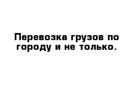 Перевозка грузов по городу и не только.